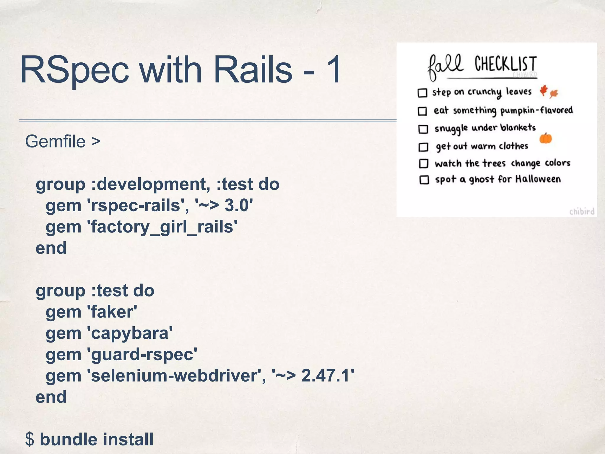 RSpec with Rails - 1
Gemfile >
group :development, :test do
gem 'rspec-rails', '~> 3.0'
gem 'factory_girl_rails'
end
group :test do
gem 'faker'
gem 'capybara'
gem 'guard-rspec'
gem 'selenium-webdriver', '~> 2.47.1'
end
$ bundle install
 