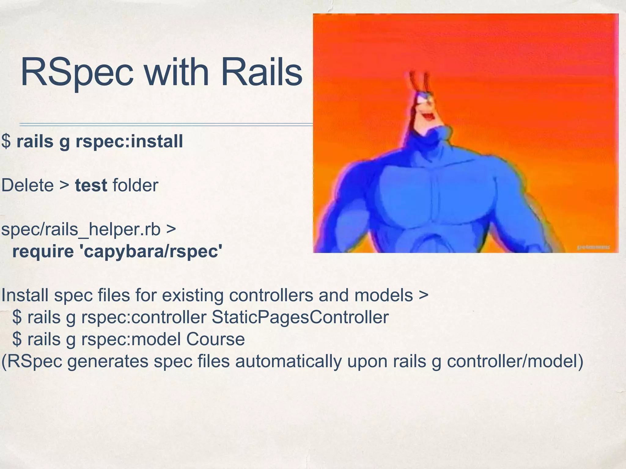 RSpec with Rails - 2
$ rails g rspec:install
Delete > test folder
spec/rails_helper.rb >
require 'capybara/rspec'
Install spec files for existing controllers and models >
$ rails g rspec:controller StaticPagesController
$ rails g rspec:model Course
(RSpec generates spec files automatically upon rails g controller/model)
 