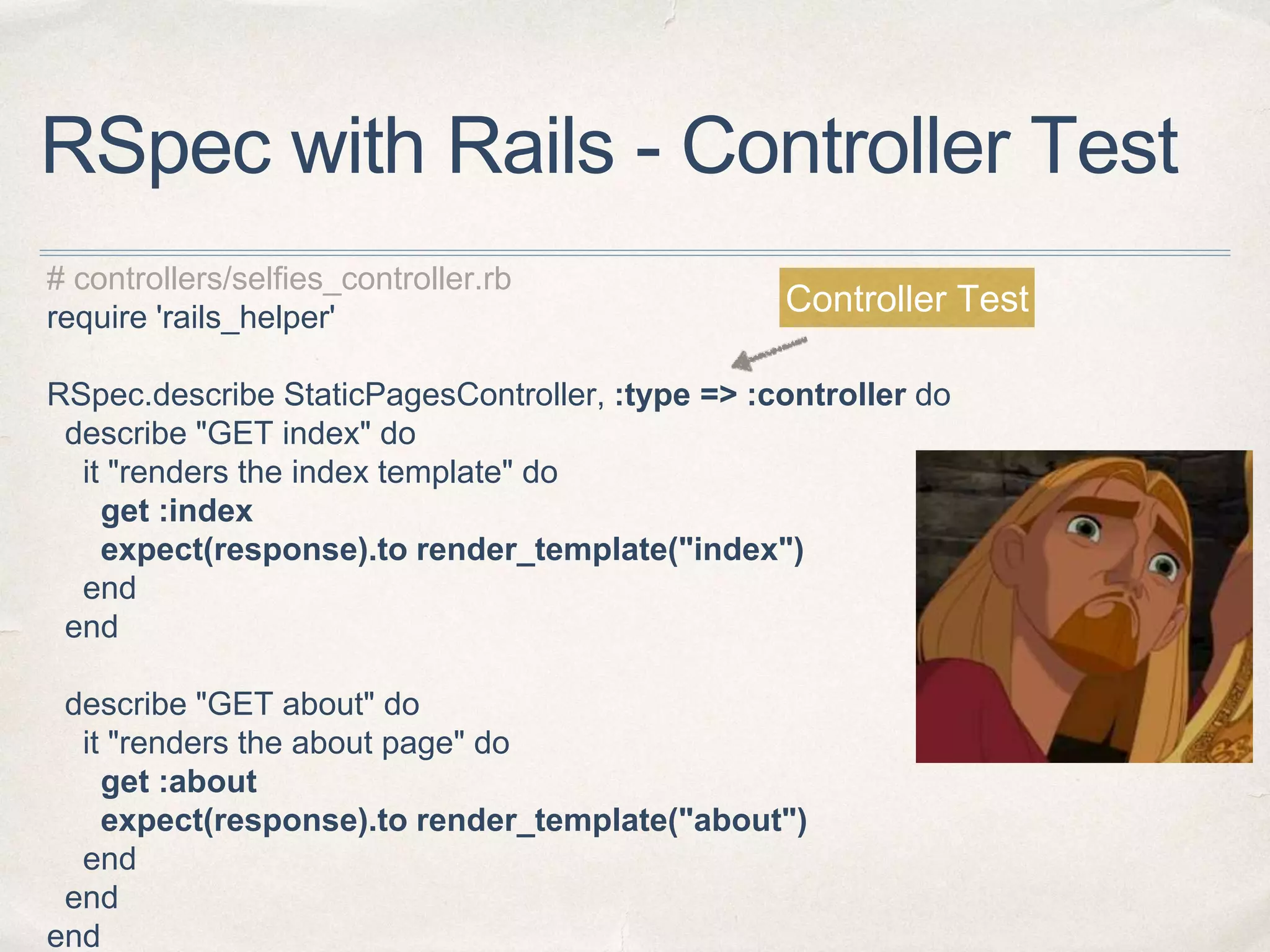 RSpec with Rails - Controller Test
# controllers/selfies_controller.rb
require 'rails_helper'
RSpec.describe StaticPagesController, :type => :controller do
describe "GET index" do
it "renders the index template" do
get :index
expect(response).to render_template("index")
end
end
describe "GET about" do
it "renders the about page" do
get :about
expect(response).to render_template("about")
end
end
end
Controller Test
 