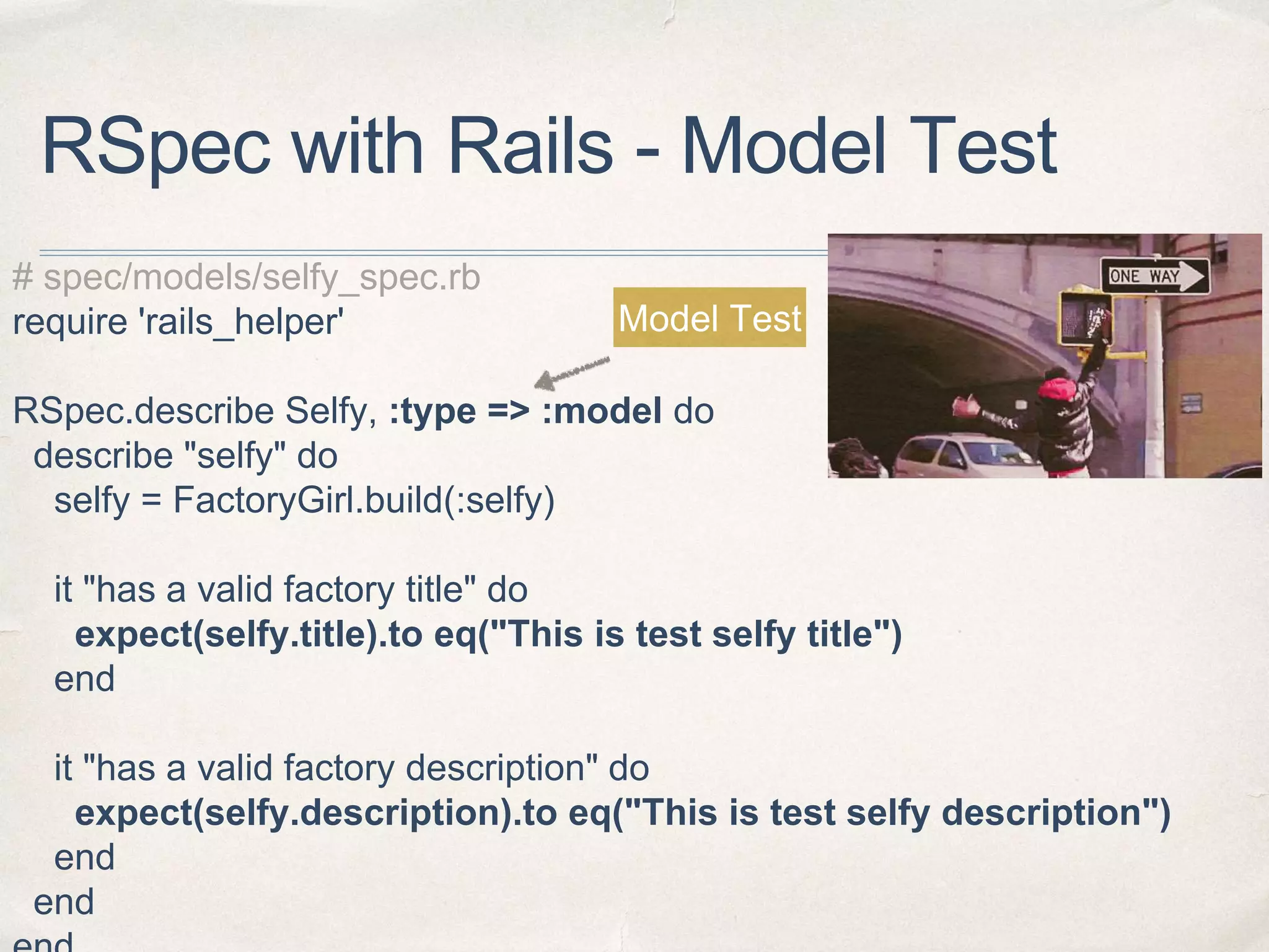 RSpec with Rails - Model Test
# spec/models/selfy_spec.rb
require 'rails_helper'
RSpec.describe Selfy, :type => :model do
describe "selfy" do
selfy = FactoryGirl.build(:selfy)
it "has a valid factory title" do
expect(selfy.title).to eq("This is test selfy title")
end
it "has a valid factory description" do
expect(selfy.description).to eq("This is test selfy description")
end
end
Model Test
 