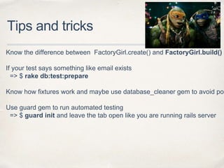 Tips and tricks
Know the difference between FactoryGirl.create() and FactoryGirl.build()
If your test says something like email exists
=> $ rake db:test:prepare
Know how fixtures work and maybe use database_cleaner gem to avoid pos
Use guard gem to run automated testing
=> $ guard init and leave the tab open like you are running rails server
 
