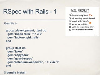 RSpec with Rails - 1
Gemfile >
group :development, :test do
gem 'rspec-rails', '~> 3.0'
gem 'factory_girl_rails'
end
group :test do
gem 'faker'
gem 'capybara'
gem 'guard-rspec'
gem 'selenium-webdriver', '~> 2.47.1'
end
$ bundle install
 