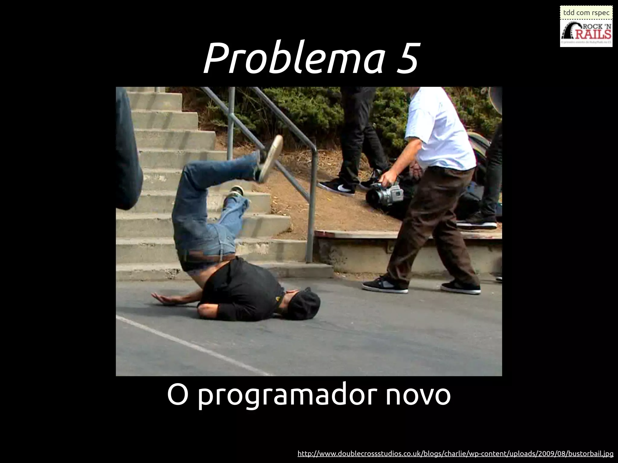 tdd com rspec




  Problema 5




O programador novo
        http://www.doublecrossstudios.co.uk/blogs/charlie/wp-content/uploads/2009/08/bustorbail.jpg
 