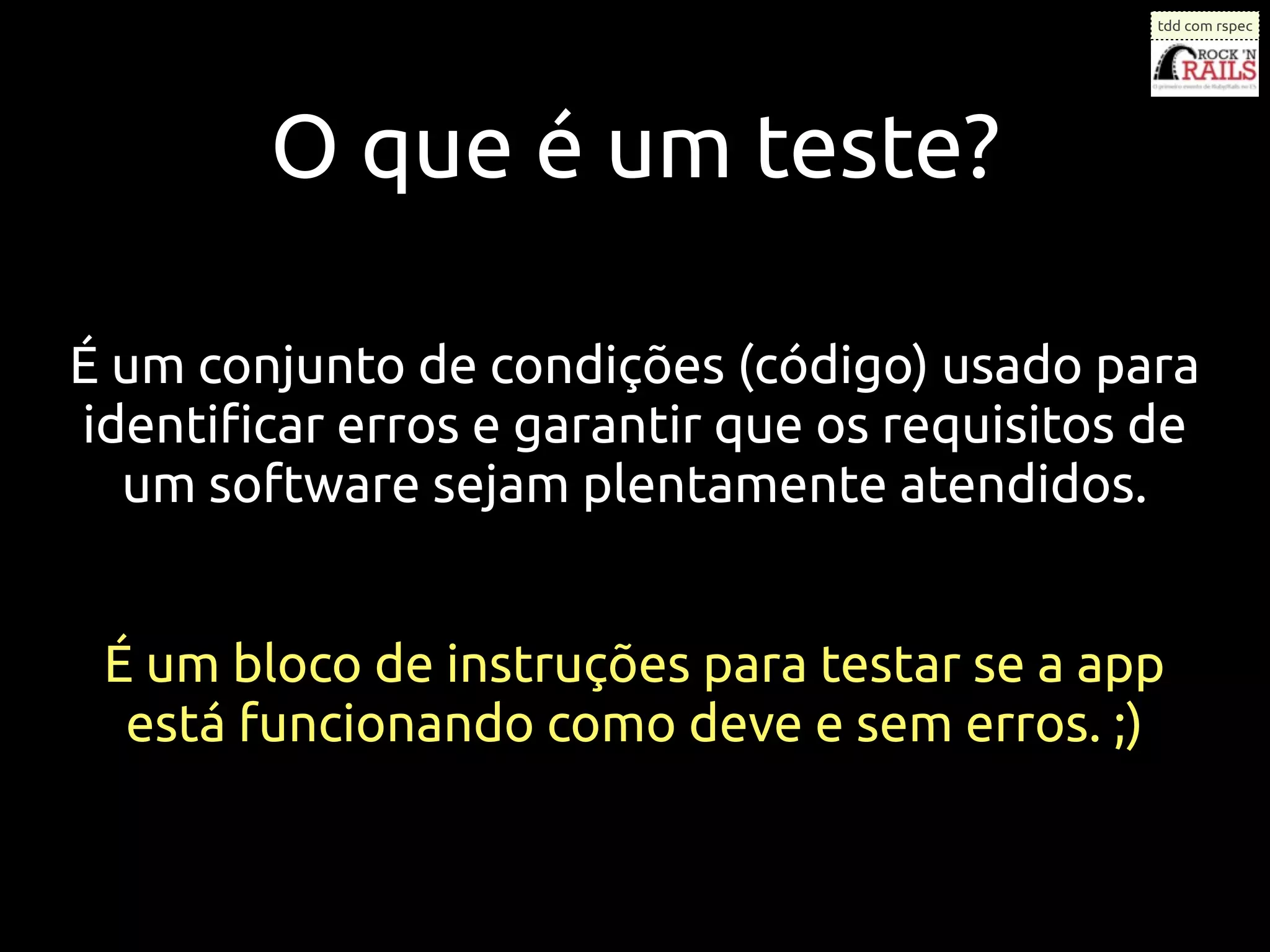tdd com rspec




        O que é um teste?

É um conjunto de condições (código) usado para
identiﬁcar erros e garantir que os requisitos de
  um software sejam plentamente atendidos.


 É um bloco de instruções para testar se a app
  está funcionando como deve e sem erros. ;)
 