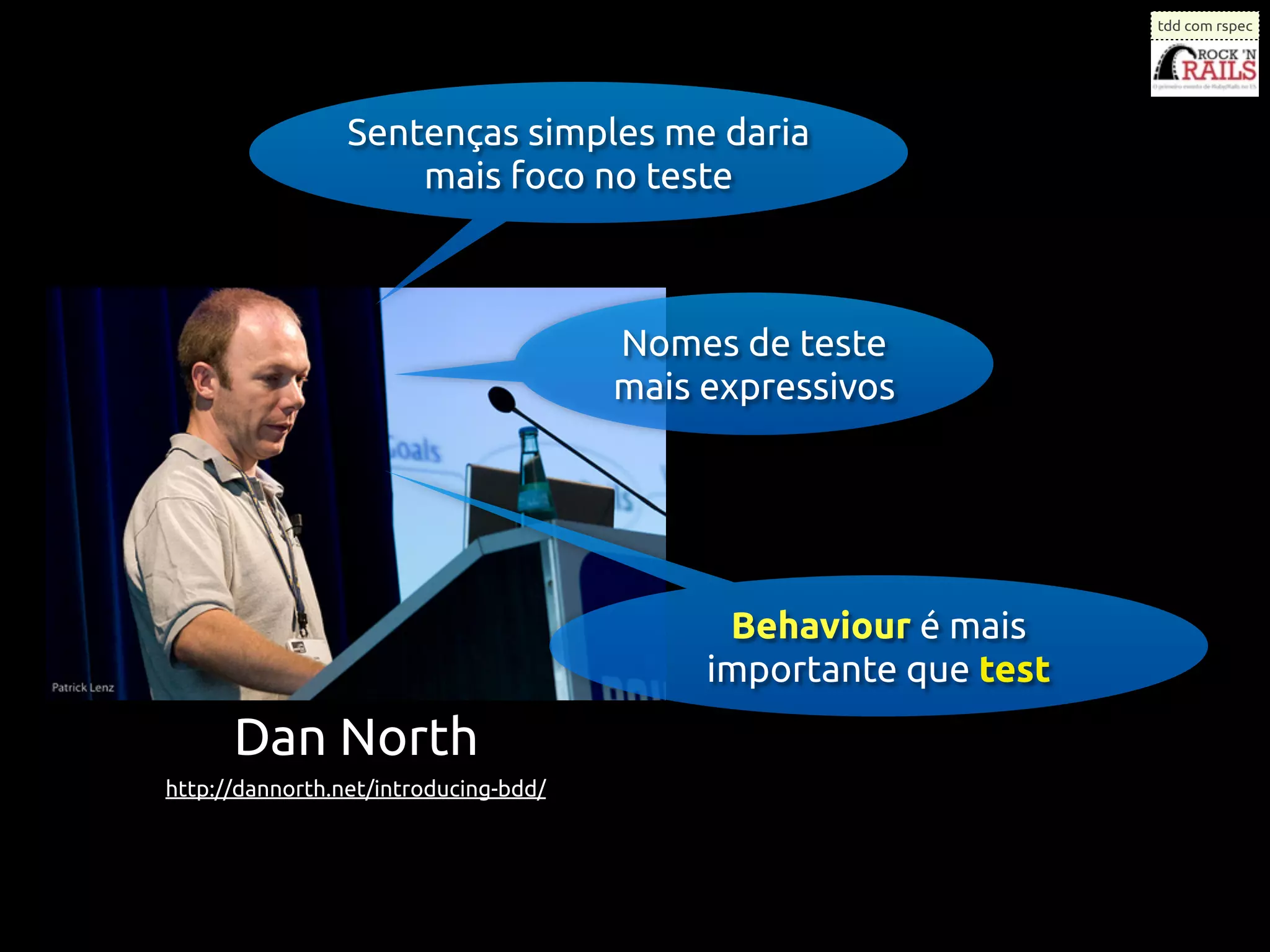 tdd com rspec




                 Sentenças simples me daria
                     mais foco no teste



                                       Nomes de teste
                                       mais expressivos




                                             Behaviour é mais
                                            importante que test
      Dan North
http://dannorth.net/introducing-bdd/
 