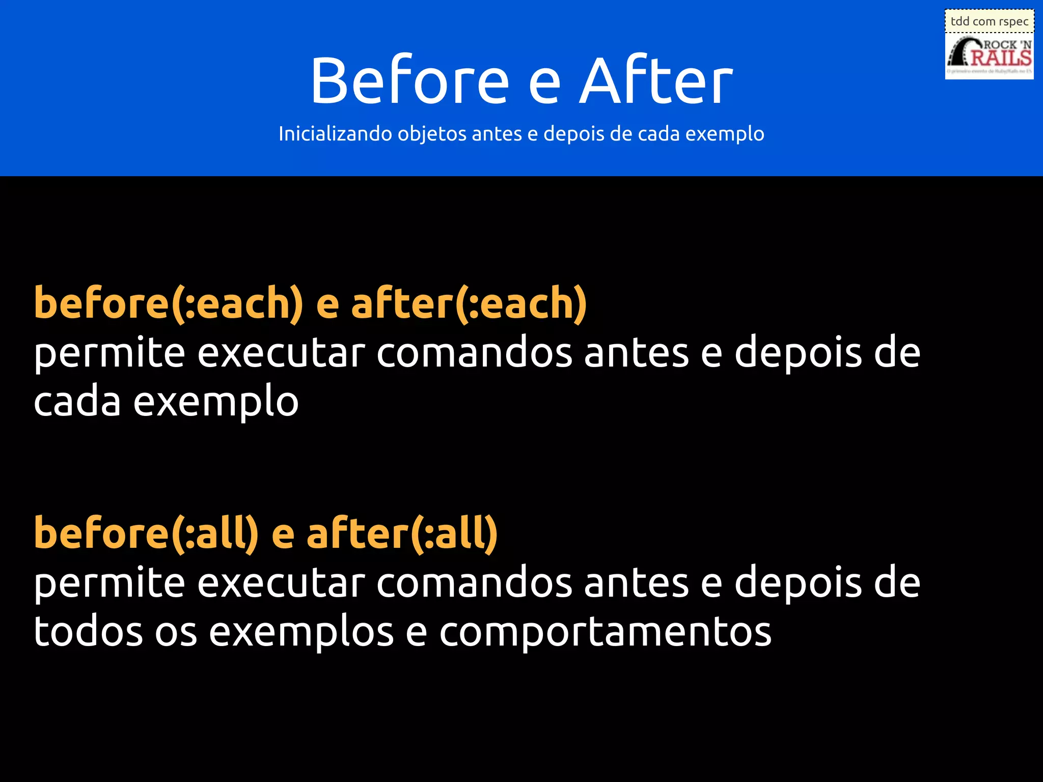 tdd com rspec




              Before e After
           Inicializando objetos antes e depois de cada exemplo




before(:each) e after(:each)
permite executar comandos antes e depois de
cada exemplo


before(:all) e after(:all)
permite executar comandos antes e depois de
todos os exemplos e comportamentos
 