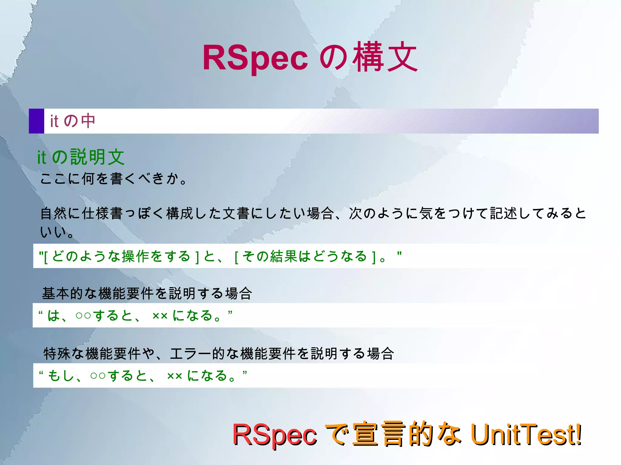RSpec で宣言的な UnitTest! ブラックボックス？ ステートボックス？ これらのインタフェースを意識していくと しぜんに、次のような設計を心がけるようになっていく。 1.  メソッドの 引数には、なるべく閾値を設けない 。設ける場合も、列挙(enum)を使 うなどして閾値外にならないように工夫する。 2.  クラスの ステートは、必要最低限に構成する ようになる。複数のステートが絡み複 雑になる場合は、クラス分けを考え出す。 3.  外部への 影響は、なるべく排除する ように考え出す。外部からの影響(変更可能 性)も必要最低限へ。 TDD ではどう扱うか？ 1.  どうテストを書いたらいいかわからなくなった！そんな時の指針になる。 2.  ただし、あまりガチガチに縛られないように。 