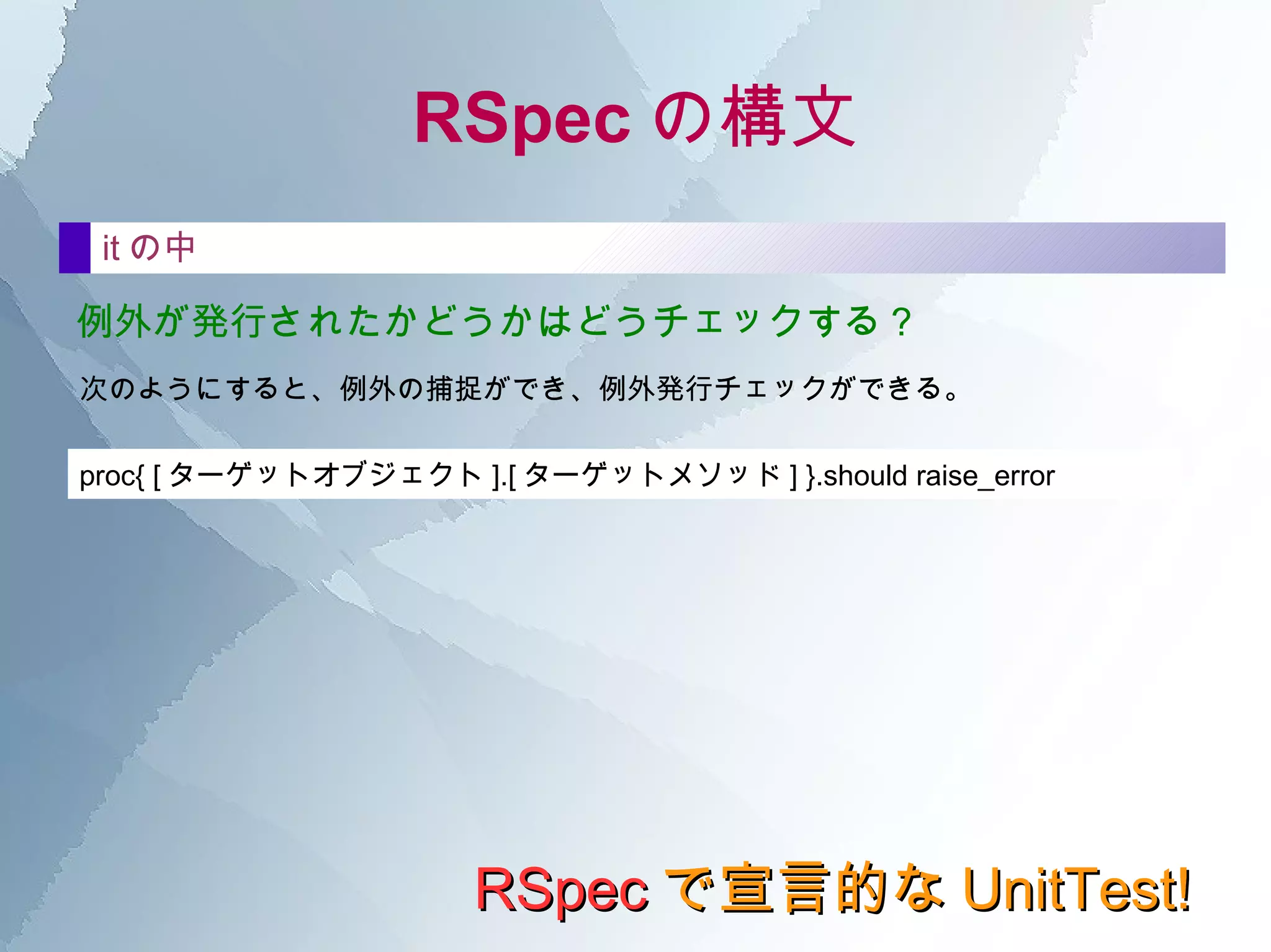 RSpec で宣言的な UnitTest! RSpec の構文 まずは基本 describe  do end で、一番外側のブロックを記述する。 通常は、次のようにテスト対象のクラスを宣言しておく。 また、一緒に説明を付けることも可能。 describe   LRUCache  do end describe   LRUCache ,  " を初期化する場合 "  do end もちろん、説明だけにすることも可能。  describe   "LRUCache のケース "  do end 