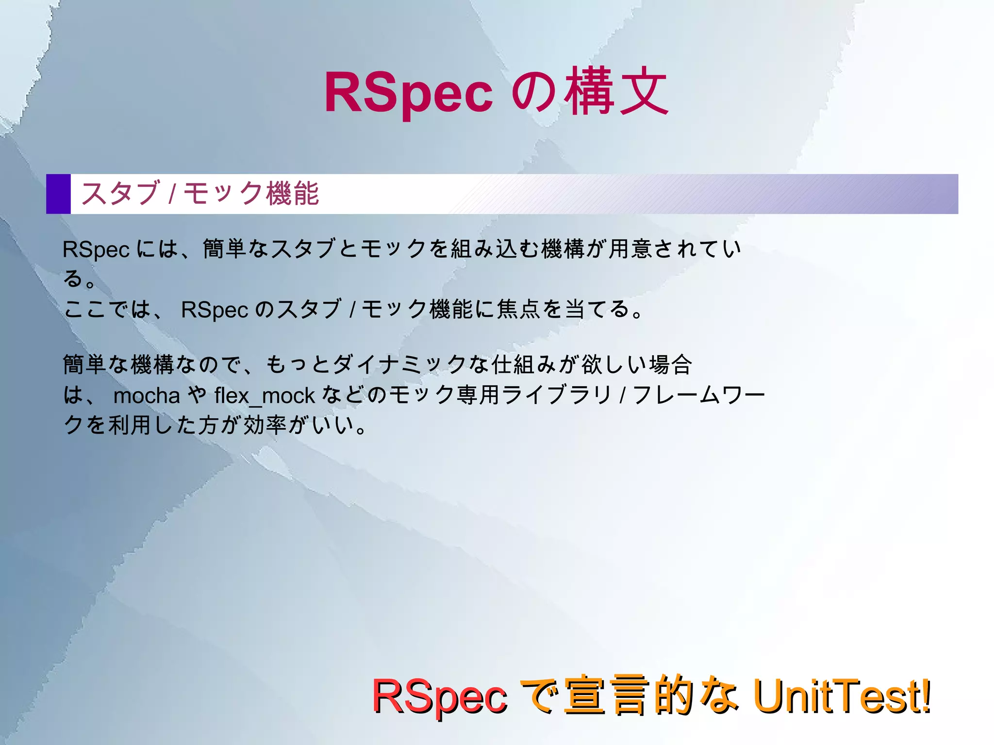 RSpec の構文 RSpec で宣言的な UnitTest! describe の中 describeの中にもdescribeを重ねられる たとえば、同じクラスのテストでも、 初期化のテストをがっつりやって、 次にhogeメソッドのテスト、 そしてfugaメソッドのテストを …とやっていくと、 必然的にテストが長く見づらくなってくる 。 たとえば、 hogeメソッドのテストと fugaメソッドのテストとでは、 前準備で必要なものがぜんぜん違う 。 そんなときには、 describe のなかにさらに describe を書いて 、整理をつけることができる。 