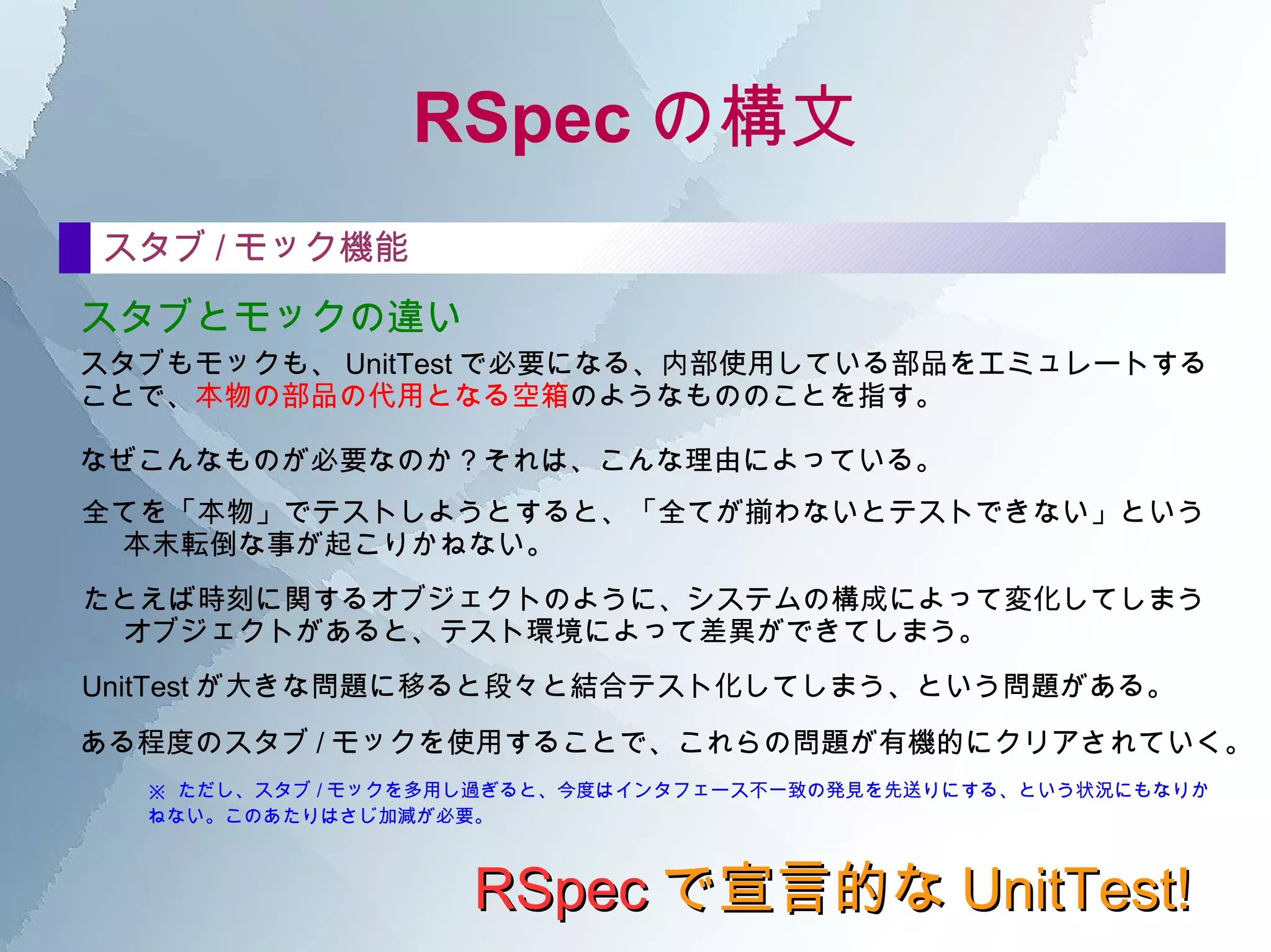 RSpec の構文 RSpec で宣言的な UnitTest! describe の中 describeの説明文 ここに何を書くべきか。 自然に仕様書っぽく構成した文書にしたいなら、次のように気をつけて記述してみるといい。 [ クラス名 ] ,  “[ て / に / を / は / の ]○○ する場合 ( ケース )” ※クラス名は、ひとつ上のdescribeでまとめてしまった方が記述がスッキリするのは、 言うまでも無い。 