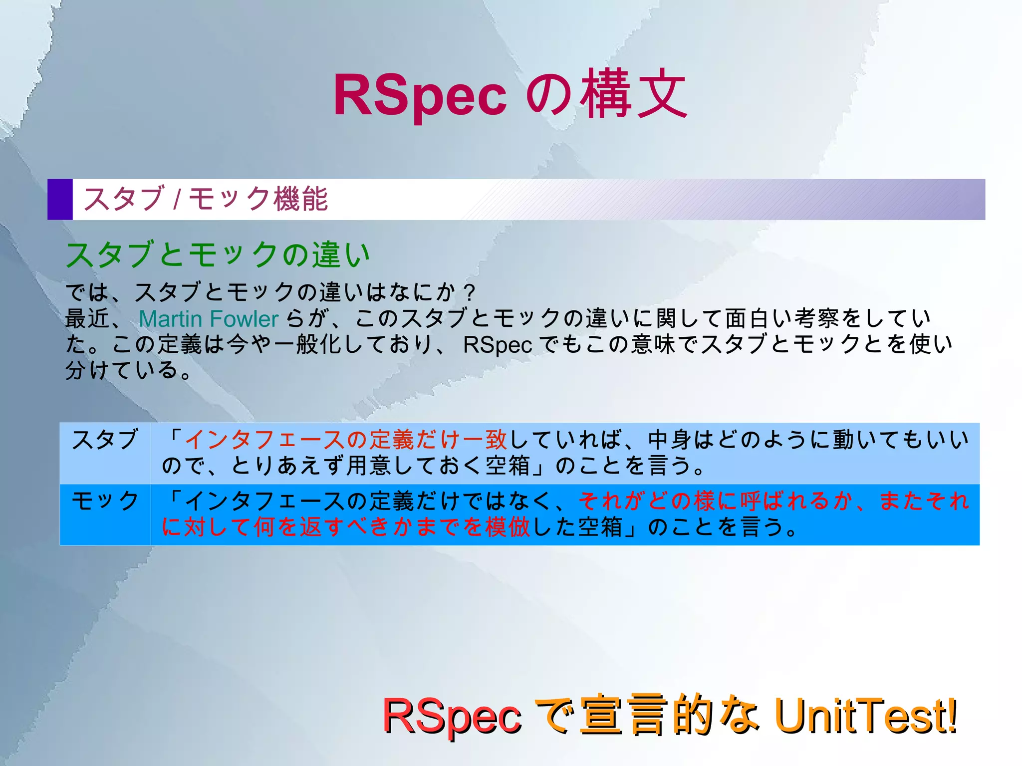 RSpec の構文 RSpec で宣言的な UnitTest! describe の中 テストの前準備 before テスト本文（it）を実行する前に必要な、 テストと直接は関係ない準備のための処理 を記述する。 たとえば、テスト対象のオブジェクトを生成して、インスタンス変数に入れたり。 たとえば、モックやスタブを用意して、本物のオブジェクトと摩り替えたり。 たとえば、ファイルを用意したり。  before  :each do end before  :all do end :each を指定した before は、各テスト (it) のたびに、その前に必ず実行される。 :all を指定した before は、 describe の最初に一度だけ実行される。   