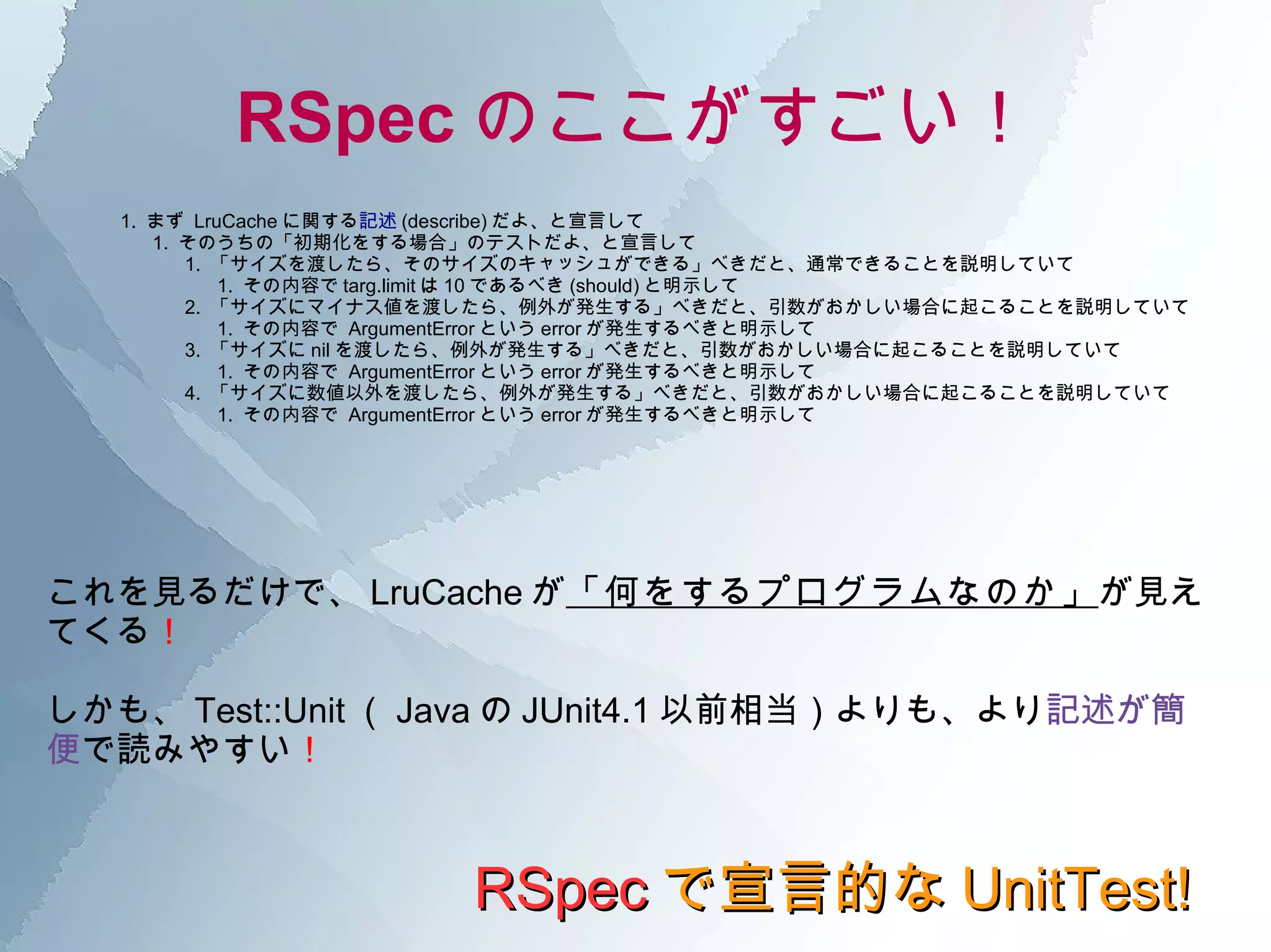 RSpec のここがすごい！ RSpec で宣言的な UnitTest! 1.  まず  LruCache に関する 記述 (describe) だよ、と宣言して 1.  そのうちの「初期化をする場合」のテストだよ、と宣言して 1.  「サイズを渡したら、そのサイズのキャッシュができる」べきだと、通常できることを説明していて 1.  その内容で targ.limit は 10 であるべき (should) と明示して 2.  「サイズにマイナス値を渡したら、例外が発生する」べきだと、引数がおかしい場合に起こることを説明していて 1.  その内容で  ArgumentError という error が発生するべきと明示して 3.  「サイズに nil を渡したら、例外が発生する」べきだと、引数がおかしい場合に起こることを説明していて 1.  その内容で  ArgumentError という error が発生するべきと明示して 4.  「サイズに数値以外を渡したら、例外が発生する」べきだと、引数がおかしい場合に起こることを説明していて 1.  その内容で  ArgumentError という error が発生するべきと明示して これを見るだけで、 LruCache が 「何をするプログラムなのか」 が見えてくる ！ しかも、 Test::Unit （ Java の JUnit4.1 以前相当）よりも、より 記述が簡便 で読みやすい ！ 