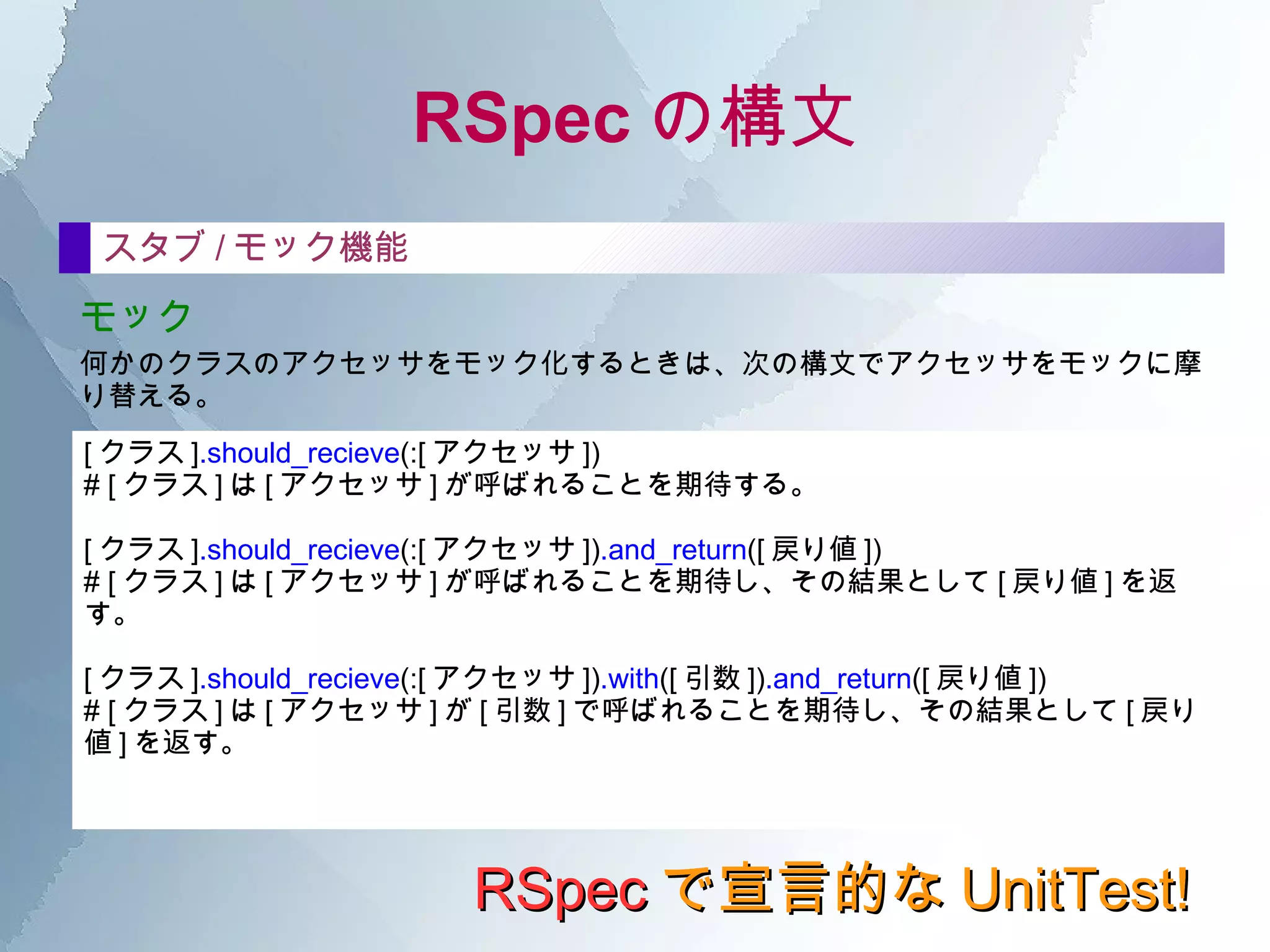 RSpec の構文 RSpec で宣言的な UnitTest! it の中 テストのコードは、すべて it の中に記述する。 基本的な書き方は、次のとおり。  it  " テストの説明 "  do [ テスト対象オブジェクト ] . [ テスト対象メソッド ] .should ==  [ 結果 ] end 