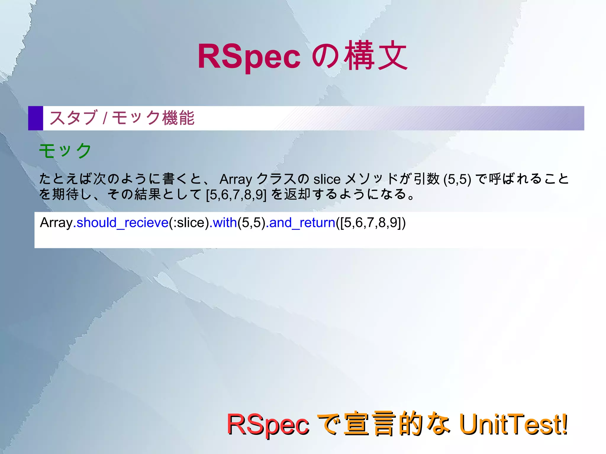 RSpec の構文 RSpec で宣言的な UnitTest! it の中 ここに何を書くべきか。 自然に仕様書っぽく構成した文書にしたい場合、次のように気をつけて記述してみるといい。 "[ どのような操作をする ] と、 [ その結果はどうなる ] 。 " itの説明文 基本的な機能要件を説明する場合 特殊な機能要件や、エラー的な機能要件を説明する場合 “ は、○○すると、 ×× になる。” “ もし、○○すると、 ×× になる。” 