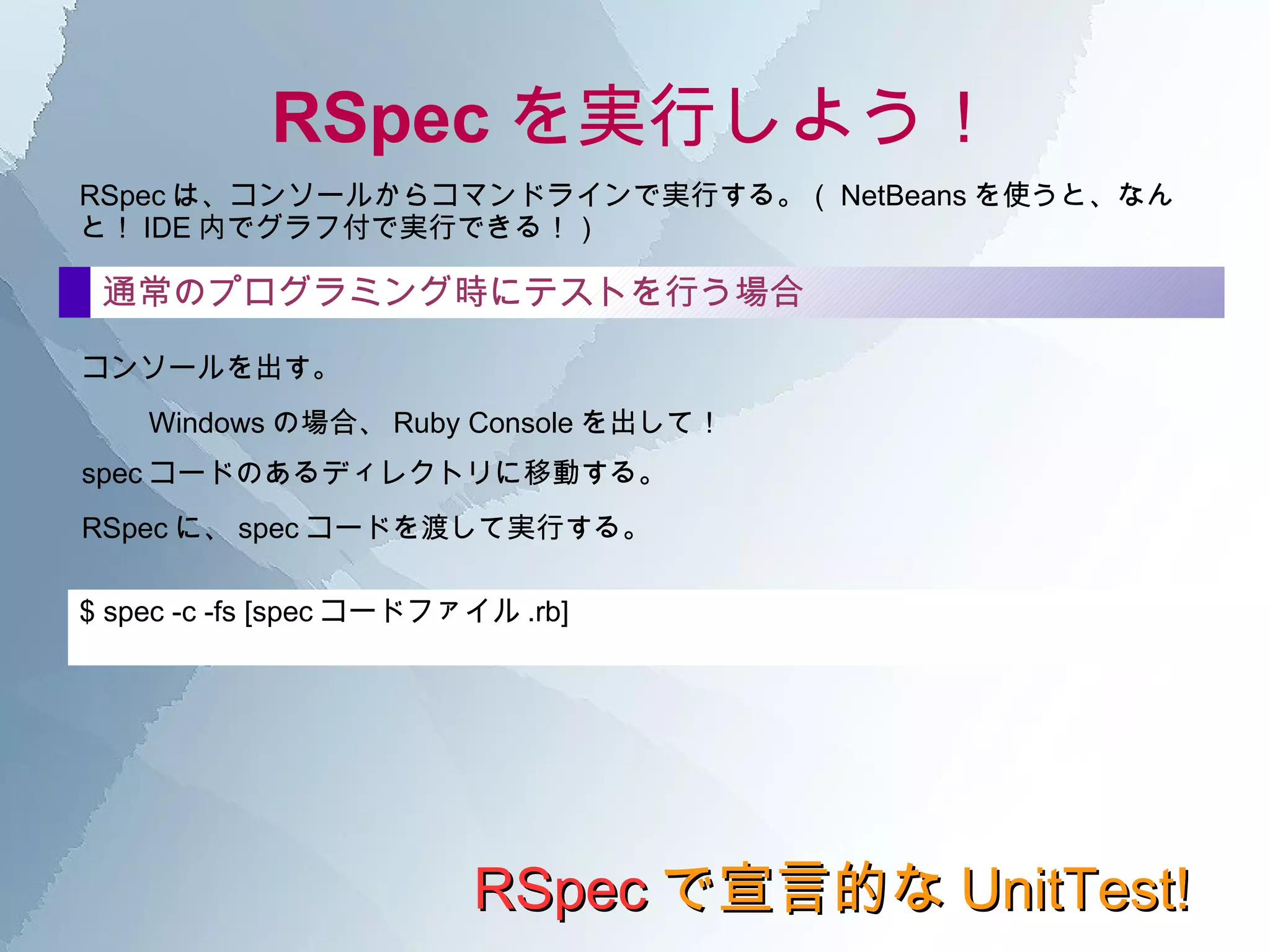 RSpec の構文 RSpec で宣言的な UnitTest! it の中 shouldメソッドは、そのオブジェクトの状態を確認し、指定された状態であるか否か( ～であるべき )を検査する。 ==  演算子のほか、 be 系の Matcher が多数用意されている。 全てのオブジェクトに動的に加えられたメソッドなので、基本的には何でも検査可能。 shouldメソッド should_notメソッド shouldと違い、こちらは否定検査( ～であってはいけない )をするときに使用する。  