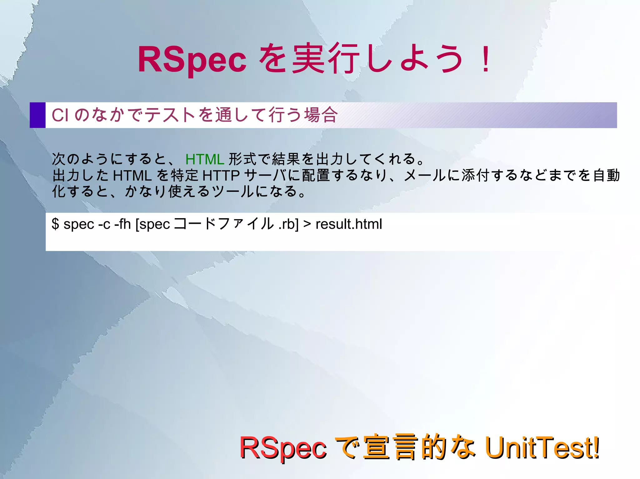 RSpec の構文 RSpec で宣言的な UnitTest! it の中 shouldで検査できるよう、多数のMatcherが用意されている。 Matcher群 == expected ==比較の結果が同じか be_true 真であるか be_false 偽であるか be_nil nilか be_empty Arrayが空か be_an_instance_of Class クラスがClassと一致するか be_a_kind_of Class クラスが指定Class、もしくはそのサブクラスか == expected ==比較の結果が同じか be_true 真であるか be_false 偽であるか be_nil nilか be_empty Arrayが空か be_an_instance_of Class クラスがClassと一致するか be_a_kind_of Class クラスが指定Class、もしくはそのサブクラスか 