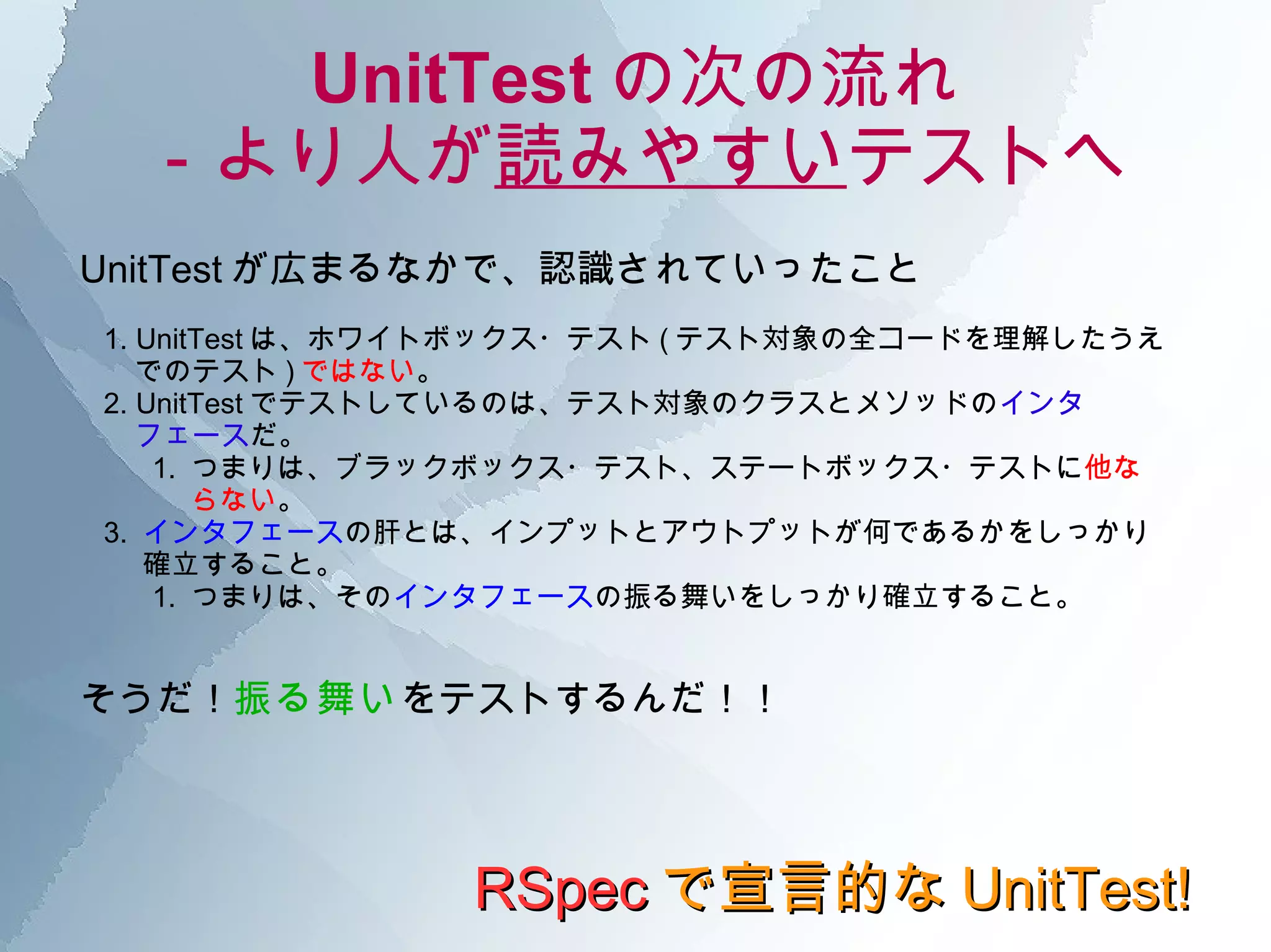 UnitTest の次の流れ －より人が 読みやすい テストへ RSpec で宣言的な UnitTest! UnitTest が広まるなかで、認識されていったこと 1. UnitTest は、ホワイトボックス・テスト ( テスト対象の全コードを理解したうえ  でのテスト ) ではない 。 2. UnitTest でテストしているのは、テスト対象のクラスとメソッドの インタ フェース だ。 1.  つまりは、ブラックボックス・テスト、ステートボックス・テストに 他な らない 。 3.  インタフェース の肝とは、インプットとアウトプットが何であるかをしっかり 確立すること。 1.  つまりは、その インタフェース の振る舞いをしっかり確立すること。 そうだ！ 振る舞い をテストするんだ！！  