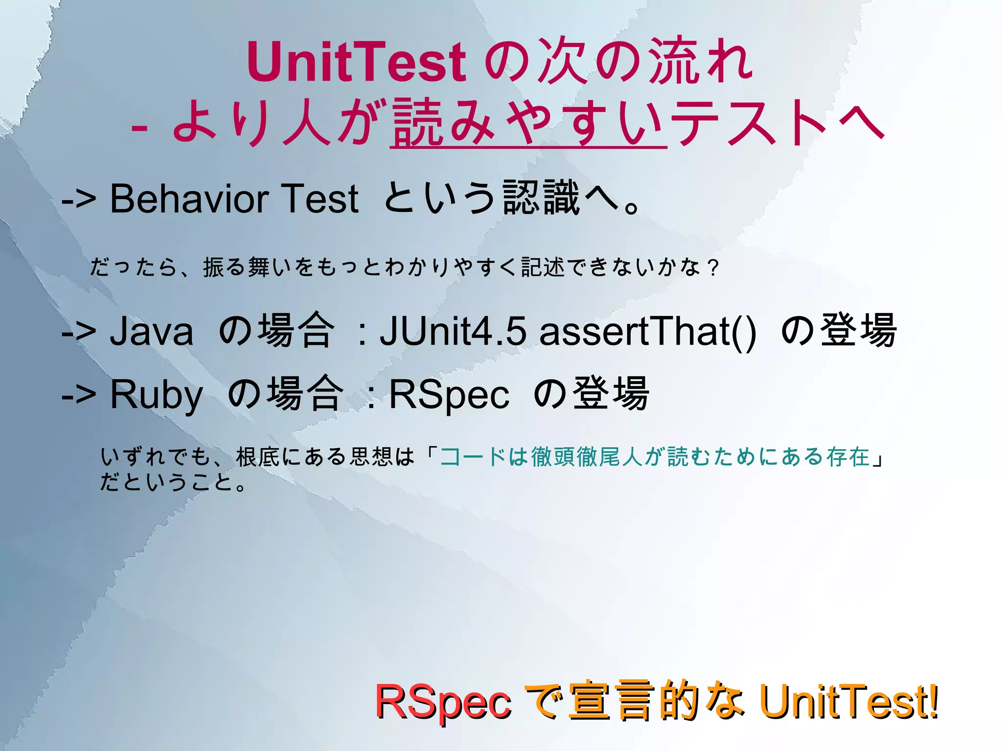 UnitTest の次の流れ －より人が 読みやすい テストへ -> Behavior Test  という認識へ。 RSpec で宣言的な UnitTest! だったら、振る舞いをもっとわかりやすく記述できないかな？ -> Java  の場合  : JUnit4.5 assertThat()  の登場 