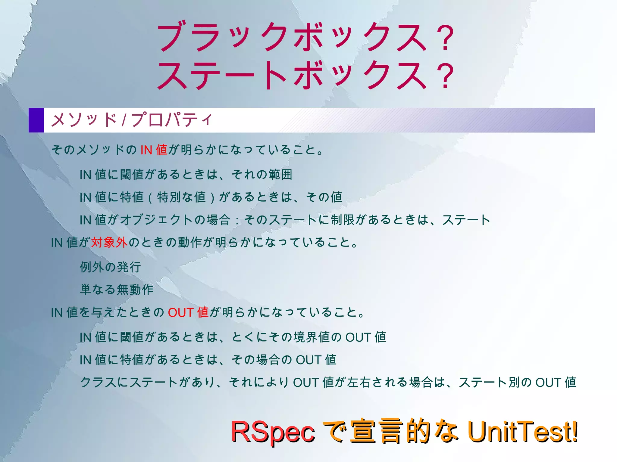 ブラックボックス？ ステートボックス？ RSpec で宣言的な UnitTest! ブラックボックス・テスト？ ブラックボックスとは、あるクラスの公開アクセッサに注視して、その インタフェース を明らかにすること。 じっさいの コードやオブジェクトの状態は考慮に入れない で行う。 クラス そのクラスの公開されている部分（メソッドやプロパティ等）が、外部からアクセス可能になっていること。 