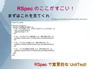 RSpec Τ RSpec ԵĤ UnitTest! ޤϤҊƤ require 'lru_cache' describe LruCache do describe &quot; ڻ &quot; do it &quot; ϡɤ顢ΥΥå夬Ǥ .&quot; do targ = LruCache.new(10) targ.limit.should == 10 end it &quot; ⤷˥ޥʥɤ顢⤬k .&quot; do lambda{ LruCache.new(-1) }.should raise_error(ArgumentError) end it &quot; ⤷ nil ɤ顢⤬k .&quot; do lambda{ LruCache.new(nil) }.should raise_error(ArgumentError) end it &quot; ⤷ɤ顢⤬k .&quot; do lambda{ LruCache.new(&quot;a&quot;) }.should raise_error(ArgumentError) end end end http://github.com/mitim/tddbc-lrucache/blob/master/lru_cache_spec.rb 