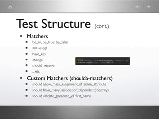 Test Structure (cont.)
  Matchers
    be_nil, be_true, be_false
    == vs eql
    have_key
    change
    should_receive
    ... etc

  Custom Matchers (shoulda-matchers)
    should allow_mass_assignment_of :some_attribute
    should have_many(:association).dependent(:destroy)
    should validate_presence_of :ﬁrst_name
 