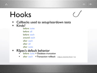Hooks
 Callbacks used to setup/teardown tests
 Kinds?
     before :suite
     before :all
     before :each
     around :each
     after :each
     after :all
     after :suite
 RSpec’s default behavior
     before :suite = Database truncation
     after :each = Transaction rollback    conﬁg.use_transactional_ﬁxtures = true
 
