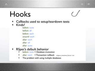 Hooks
 Callbacks used to setup/teardown tests
 Kinds?
     before :suite
     before :all
     before :each
     around :each
     after :each
     after :all
     after :suite
 RSpec’s default behavior
     before :suite = Database truncation
     after :each = Transaction rollback conﬁg.use_transactional_ﬁxtures = true
     The problem with using multiple databases
 