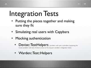 Integration Tests
  Putting the pieces together and making
  sure they ﬁt
  Simulating real users with Capybara
  Mocking authentication
    Devise::TestHelpers (problem with spec controllers bypassing the
    router, problem with lack of direct access to the request variable in integration tests)


    Warden::Test::Helpers
 
