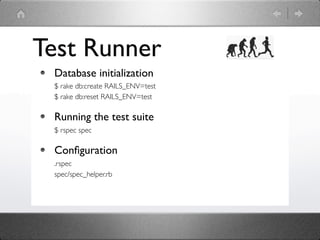 Test Runner
 Database initialization
 $ rake db:create RAILS_ENV=test
 $ rake db:reset RAILS_ENV=test

 Running the test suite
 $ rspec spec

 Conﬁguration
 .rspec
 spec/spec_helper.rb
 