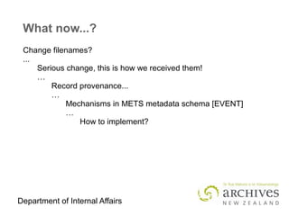 Department of Internal Affairs
What now...?
Change filenames?
...
Serious change, this is how we received them!
…
Record provenance...
…
Mechanisms in METS metadata schema [EVENT]
…
How to implement?
 