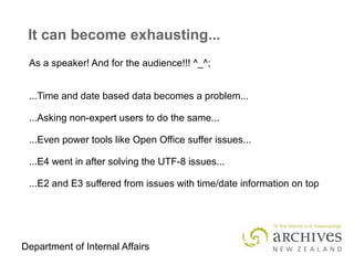 Department of Internal Affairs
It can become exhausting...
As a speaker! And for the audience!!! ^_^;
...Time and date based data becomes a problem...
...Asking non-expert users to do the same...
...Even power tools like Open Office suffer issues...
...E4 went in after solving the UTF-8 issues...
...E2 and E3 suffered from issues with time/date information on top
 