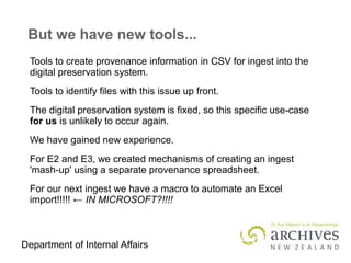 Department of Internal Affairs
But we have new tools...
Tools to create provenance information in CSV for ingest into the
digital preservation system.
Tools to identify files with this issue up front.
The digital preservation system is fixed, so this specific use-case
for us is unlikely to occur again.
We have gained new experience.
For E2 and E3, we created mechanisms of creating an ingest
'mash-up' using a separate provenance spreadsheet.
For our next ingest we have a macro to automate an Excel
import!!!!! ← IN MICROSOFT?!!!!
 