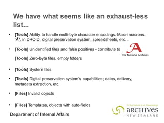 Department of Internal Affairs
We have what seems like an exhaust-less
list...
●
[Tools] Ability to handle multi-byte character encodings. Maori macrons,
‘Ā’, in DROID, digital preservation system, spreadsheets, etc. .
• [Tools] Unidentified files and false positives - contribute to
[Tools] Zero-byte files, empty folders
●
[Tools] System files
• [Tools] Digital preservation system’s capabilities; dates, delivery,
metadata extraction, etc.
• [Files] Invalid objects
• [Files] Templates, objects with auto-fields
 