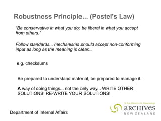 Department of Internal Affairs
Robustness Principle... (Postel's Law)
e.g. checksums
“Be conservative in what you do; be liberal in what you accept
from others.”
Follow standards... mechanisms should accept non-conforming
input as long as the meaning is clear...
Be prepared to understand material, be prepared to manage it.
A way of doing things... not the only way... WRITE OTHER
SOLUTIONS! RE-WRITE YOUR SOLUTIONS!
 