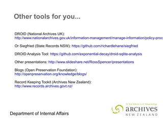 Department of Internal Affairs
Other tools for you...
DROID (National Archives UK):
http://www.nationalarchives.gov.uk/information-management/manage-information/policy-proce
Or Siegfried (State Records NSW): https://github.com/richardlehane/siegfried
DROID Analysis Tool: https://github.com/exponential-decay/droid-sqlite-analysis
Other presentations: http://www.slideshare.net/RossSpencer/presentations
Blogs (Open Preservation Foundation):
http://openpreservation.org/knowledge/blogs/
Record Keeping Tookit (Archives New Zealand):
http://www.records.archives.govt.nz/
 