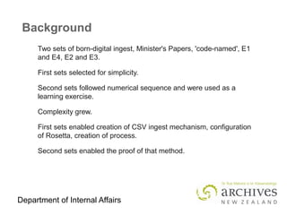 Department of Internal Affairs
Background
Two sets of born-digital ingest, Minister's Papers, 'code-named', E1
and E4, E2 and E3.
First sets selected for simplicity.
Second sets followed numerical sequence and were used as a
learning exercise.
Complexity grew.
First sets enabled creation of CSV ingest mechanism, configuration
of Rosetta, creation of process.
Second sets enabled the proof of that method.
 
