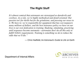 Department of Internal Affairs
It’s almost comical that astronauts are stereotyped as daredevils and
cowboys. As a rule, we’re highly methodical and detail-oriented. Our
passion isn’t for thrills but for the grindstone, and pressing our noses to
it. We have to: we’re responsible for equipment that has cost taxpayers
many millions of dollars, and the best insurance policy we have on our
lives is our own dedication to training. Studying, simulating, practicing
until responses become automatic—astronauts don’t do all this only to
fulfill NASA’s requirements. Training is something we do to reduce the
odds that we’ll die.”
 
― Chris Hadfield, An Astronaut's Guide to Life on Earth
The Right Stuff
 