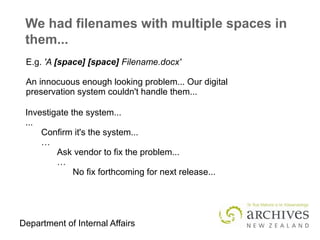 Department of Internal Affairs
We had filenames with multiple spaces in
them...
E.g. 'A [space] [space] Filename.docx'
An innocuous enough looking problem... Our digital
preservation system couldn't handle them...
Investigate the system...
...
Confirm it's the system...
…
Ask vendor to fix the problem...
…
No fix forthcoming for next release...
 
