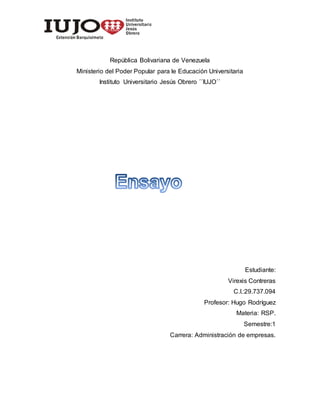 República Bolivariana de Venezuela
Ministerio del Poder Popular para le Educación Universitaria
Instituto Universitario Jesús Obrero ´´IUJO´´
Estudiante:
Virexis Contreras
C.I.:29.737.094
Profesor: Hugo Rodríguez
Materia: RSP.
Semestre:1
Carrera: Administración de empresas.
 