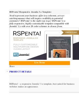 RSPenta! Responsive Joomla 3.x Template
Need to present your business offer in a coherent, yet eye-
catching manner that will inspire credibility to potential
customers? RSPenta! is the right way to go! RSPenta! is a
fully responsive, highly customizable template compatible with
Joomla! 3.x with over 20 color schemes to choose from.
Live Demo
Share

PRODUCT DETAILS
RSPenta! - a responsive Joomla! 3.x template, best suited for business
websites makes an appearance.
 
