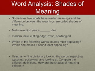 Word Analysis: Shades of
Meaning
• Sometimes two words have similar meanings and the
difference between the meanings are called shades of
meaning.
• Mel’s invention was a ______ idea.
• modern, new, cutting-edge, fresh, newfangled
• Which of the following words sounds most appealing?
Which one makes it sound least appealing?
• Using an online dictionary look up the words inspecting,
watching, observing, and looking at. Compare the
different definitions. How are the shades of meaning
different?
 