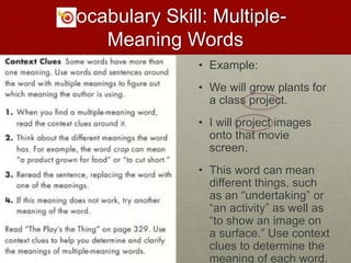 Vocabulary Skill: Multiple-
Meaning Words
• Example:
• We will grow plants for
a class project.
• I will project images
onto that movie
screen.
• This word can mean
different things, such
as an “undertaking” or
“an activity” as well as
“to show an image on
a surface.” Use context
clues to determine the
meaning of each word.
 