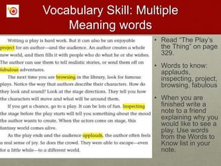 Vocabulary Skill: Multiple
Meaning words
• Read “The Play’s
the Thing” on page
329.
• Words to know:
applauds,
inspecting, project,
browsing, fabulous
• When you are
finished write a
note to a friend
explaining why you
would like to see a
play. Use words
from the Words to
Know list in your
note.
 