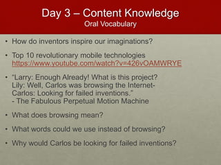 Day 3 – Content Knowledge
Oral Vocabulary
• How do inventors inspire our imaginations?
• Top 10 revolutionary mobile technologies
https://www.youtube.com/watch?v=426vOAMWRYE
• “Larry: Enough Already! What is this project?
Lily: Well, Carlos was browsing the Internet-
Carlos: Looking for failed inventions.”
- The Fabulous Perpetual Motion Machine
• What does browsing mean?
• What words could we use instead of browsing?
• Why would Carlos be looking for failed inventions?
 
