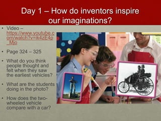 Day 1 – How do inventors inspire
our imaginations?
• Video –
https://www.youtube.c
om/watch?v=ik4zE4p
_Mjo
• Page 324 – 325
• What do you think
people thought and
felt when they saw
the earliest vehicles?
• What are the students
doing in the photo?
• How does the two-
wheeled vehicle
compare with a car?
 