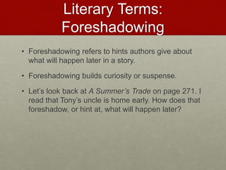 Literary Terms:
Foreshadowing
• Foreshadowing refers to hints authors give about
what will happen later in a story.
• Foreshadowing builds curiosity or suspense.
• Let’s look back at A Summer’s Trade on page 271. I
read that Tony’s uncle is home early. How does that
foreshadow, or hint at, what will happen later?
 