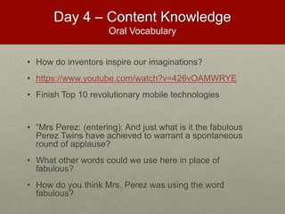 Day 4 – Content Knowledge
Oral Vocabulary
• How do inventors inspire our imaginations?
• https://www.youtube.com/watch?v=426vOAMWRYE
• Finish Top 10 revolutionary mobile technologies
• “Mrs Perez: (entering): And just what is it the fabulous
Perez Twins have achieved to warrant a spontaneous
round of applause?
• What other words could we use here in place of
fabulous?
• How do you think Mrs. Perez was using the word
fabulous?
 