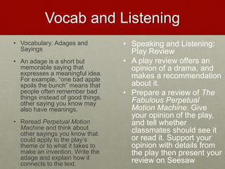 Vocab and Listening
• Vocabulary: Adages and
Sayings
• An adage is a short but
memorable saying that
expresses a meaningful idea.
For example, “one bad apple
spoils the bunch” means that
people often remember bad
things instead of good things.
other saying you know may
also have meanings.
• Reread Perpetual Motion
Machine and think about
other sayings you know that
could apply to the play’s
theme or to what it takes to
make an invention. Write the
adage and explain how it
connects to the text.
• Speaking and Listening:
Play Review
• A play review offers an
opinion of a drama, and
makes a recommendation
about it.
• Prepare a review of The
Fabulous Perpetual
Motion Machine. Give
your opinion of the play,
and tell whether
classmates should see it
or read it. Support your
opinion with details from
the play then present your
review on Seesaw
 