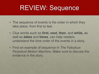 REVIEW: Sequence
• The sequence of events is the order in which they
take place, from first to last.
• Clue words such as first, next, then, and while, as
well as dates and times, can help readers
understand the time order of the events in a story.
• Find an example of sequence in The Fabulous
Perpetual Motion Machine. Make sure to discuss the
evidence in the story.
 