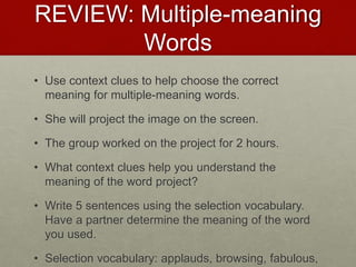 REVIEW: Multiple-meaning
Words
• Use context clues to help choose the correct
meaning for multiple-meaning words.
• She will project the image on the screen.
• The group worked on the project for 2 hours.
• What context clues help you understand the
meaning of the word project?
• Write 5 sentences using the selection vocabulary.
Have a partner determine the meaning of the word
you used.
• Selection vocabulary: applauds, browsing, fabulous,
 
